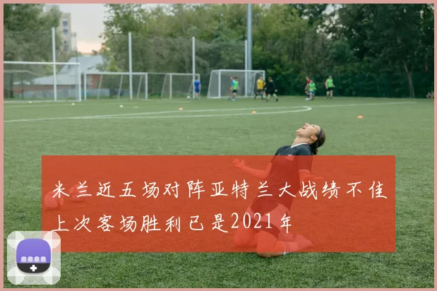 米兰近五场对阵亚特兰大战绩不佳上次客场胜利已是2021年