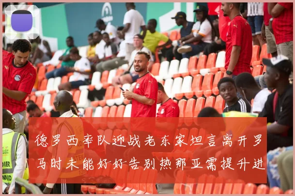 德罗西率队迎战老东家坦言离开罗马时未能好好告别热那亚需提升进攻强度