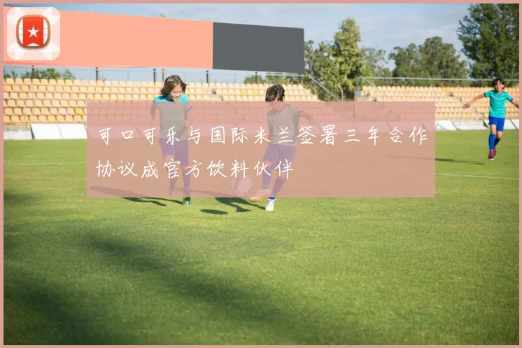 可口可乐与国际米兰签署三年合作协议成官方饮料伙伴