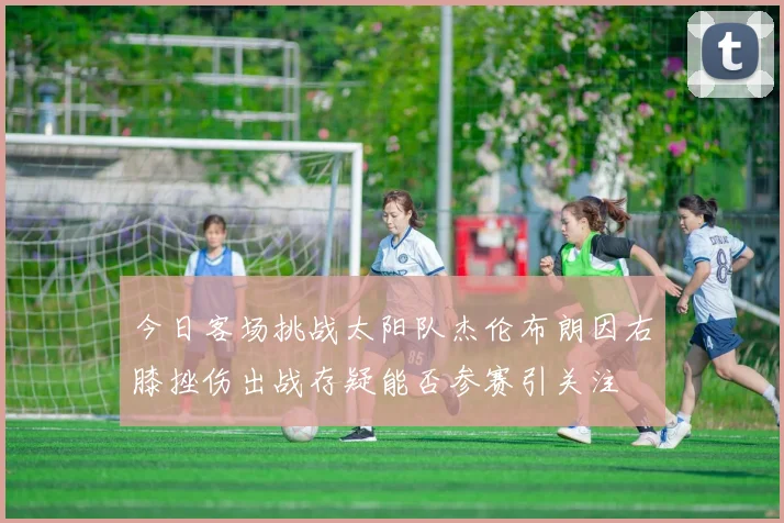 今日客场挑战太阳队杰伦布朗因右膝挫伤出战存疑能否参赛引关注