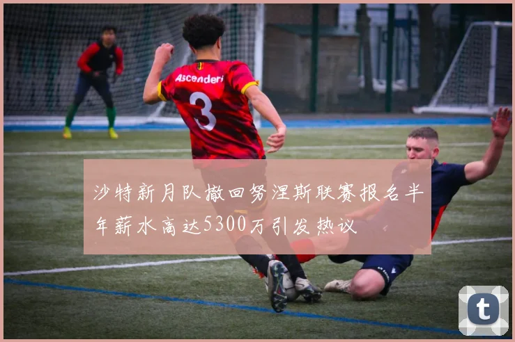 沙特新月队撤回努涅斯联赛报名半年薪水高达5300万引发热议