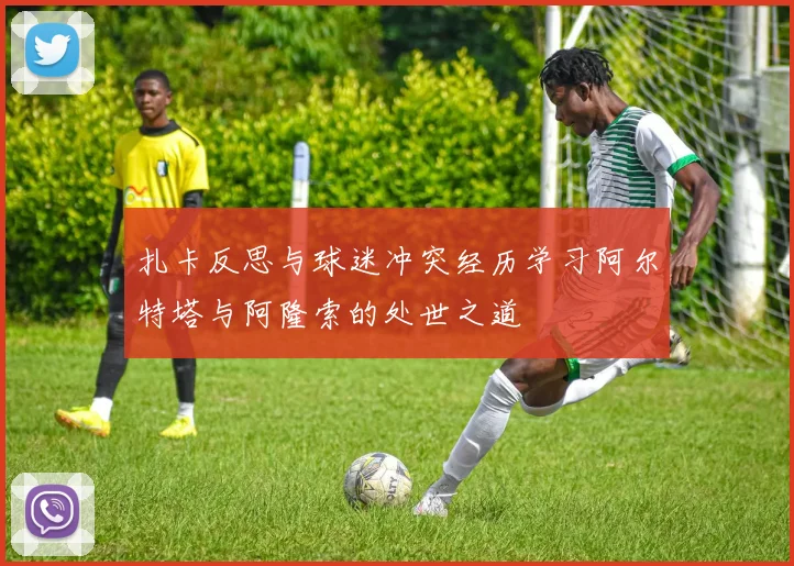 扎卡反思与球迷冲突经历学习阿尔特塔与阿隆索的处世之道