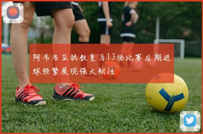 阿韦洛亚执教皇马13场比赛后期进球频繁展现强大韧性
