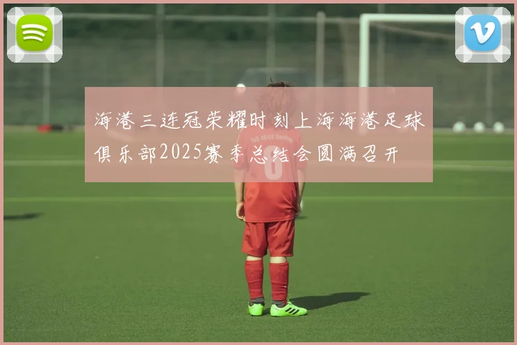 海港三连冠荣耀时刻上海海港足球俱乐部2025赛季总结会圆满召开
