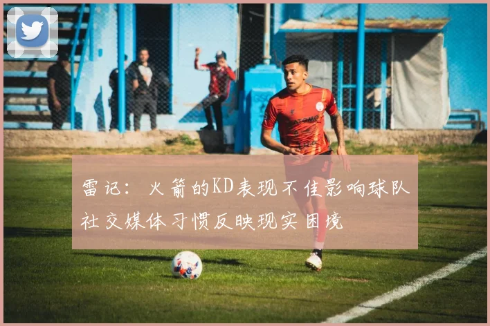 雷记：火箭的KD表现不佳影响球队社交媒体习惯反映现实困境