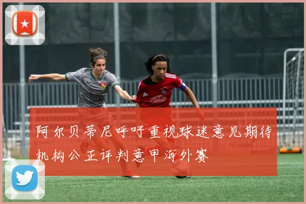 阿尔贝蒂尼呼吁重视球迷意见期待机构公正评判意甲海外赛