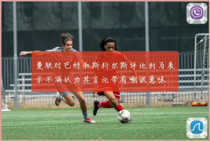 曼联对巴特和斯科尔斯评论利马表示不满认为其言论带有嘲讽意味