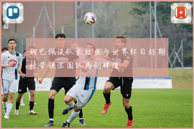 姆巴佩谈队长经历与世界杯目标期待带领法国队再创辉煌
