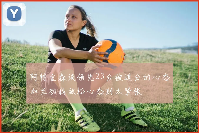 阿特金森谈领先23分被追分的心态加兰劝我放松心态别太紧张