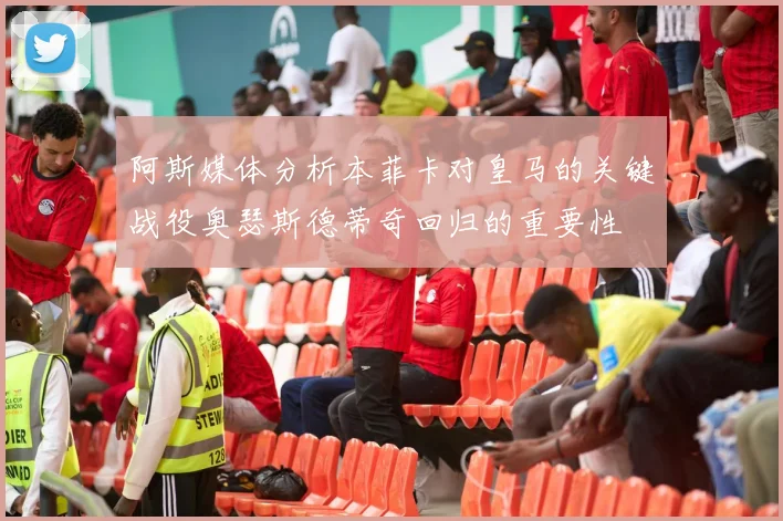 阿斯媒体分析本菲卡对皇马的关键战役奥瑟斯德蒂奇回归的重要性