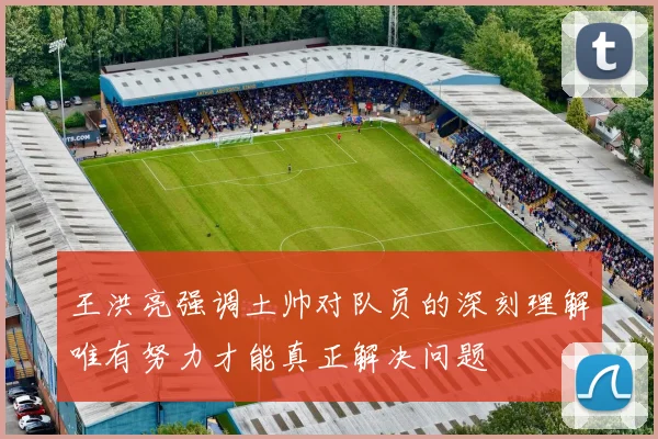 王洪亮强调土帅对队员的深刻理解唯有努力才能真正解决问题