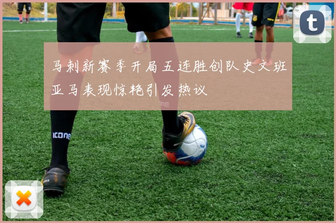 马刺新赛季开局五连胜创队史文班亚马表现惊艳引发热议