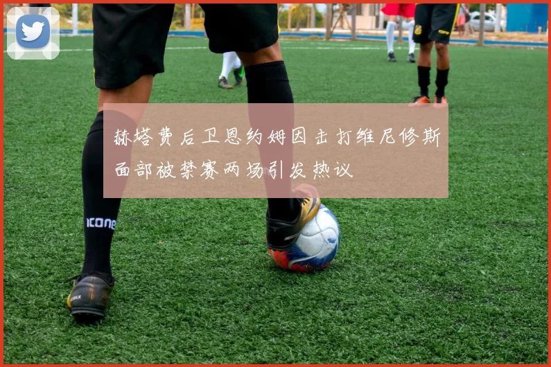赫塔费后卫恩约姆因击打维尼修斯面部被禁赛两场引发热议