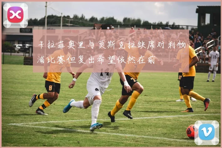 卡拉菲奥里与莫斯克拉缺席对利物浦比赛但复出希望依然在前