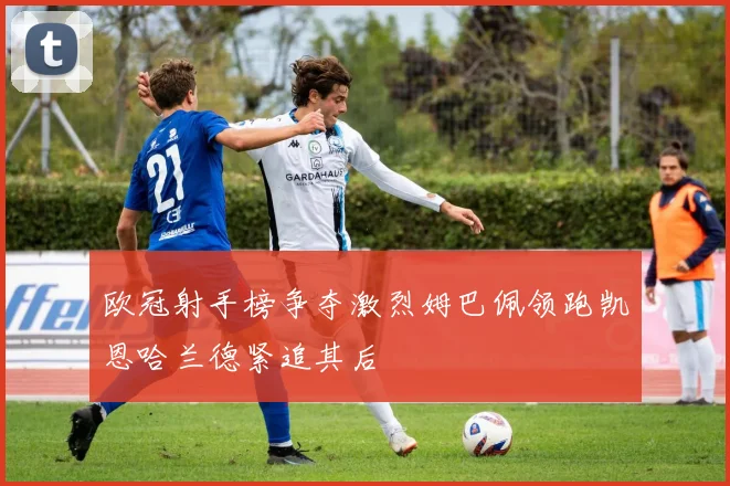 欧冠射手榜争夺激烈姆巴佩领跑凯恩哈兰德紧追其后