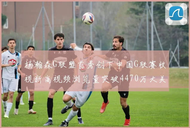 杨瀚森G联盟首秀创下中国G联赛收视新高视频浏览量突破4470万大关