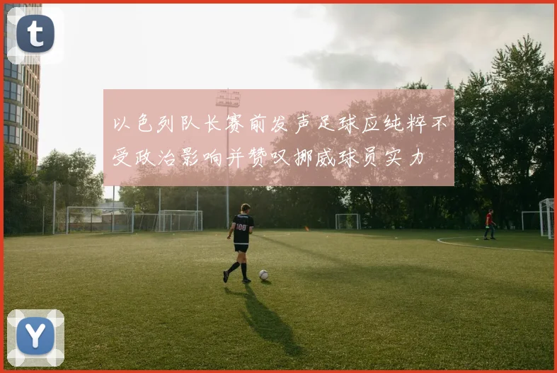 以色列队长赛前发声足球应纯粹不受政治影响并赞叹挪威球员实力