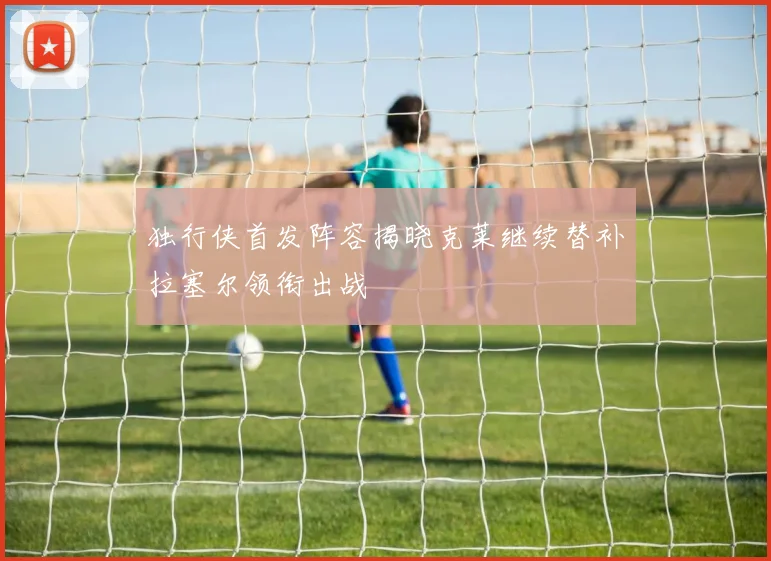 独行侠首发阵容揭晓克莱继续替补拉塞尔领衔出战