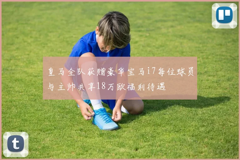 皇马全队获赠豪华宝马i7每位球员与主帅共享18万欧福利待遇