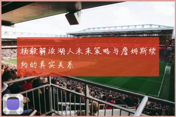 杨毅解读湖人未来策略与詹姆斯续约的真实关系