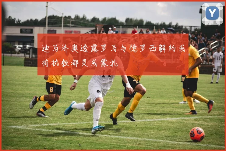 迪马济奥透露罗马与德罗西解约或将执教都灵或蒙扎