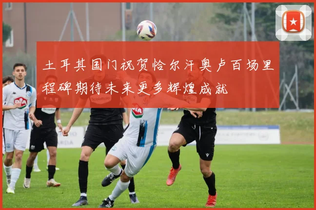 土耳其国门祝贺恰尔汗奥卢百场里程碑期待未来更多辉煌成就