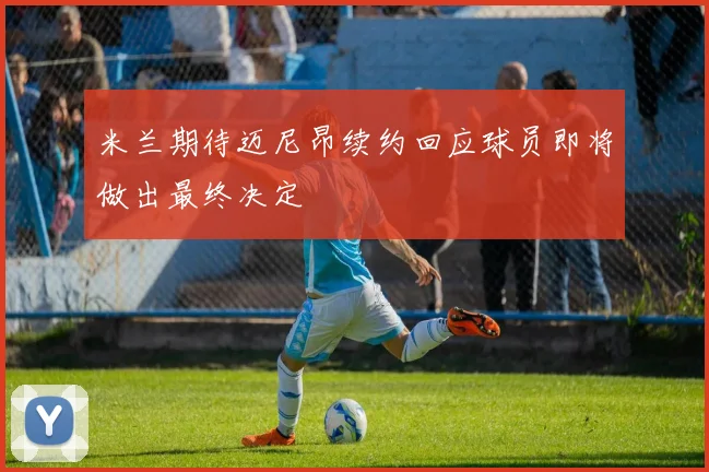 米兰期待迈尼昂续约回应球员即将做出最终决定