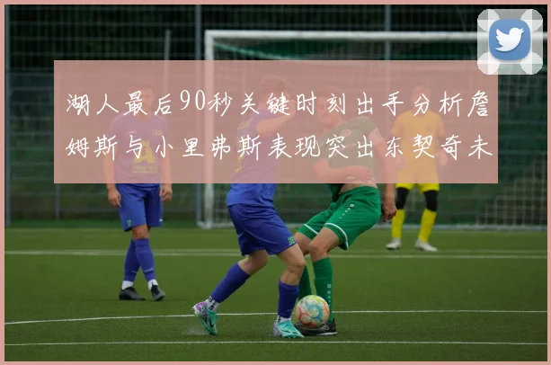 湖人最后90秒关键时刻出手分析詹姆斯与小里弗斯表现突出东契奇未能发力