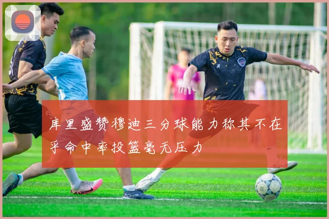 库里盛赞穆迪三分球能力称其不在乎命中率投篮毫无压力