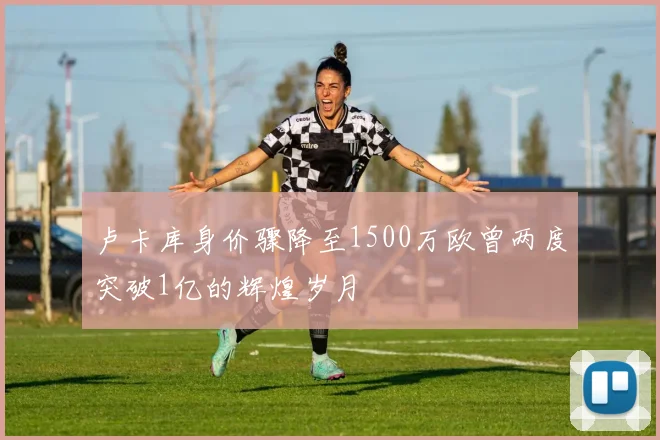 卢卡库身价骤降至1500万欧曾两度突破1亿的辉煌岁月