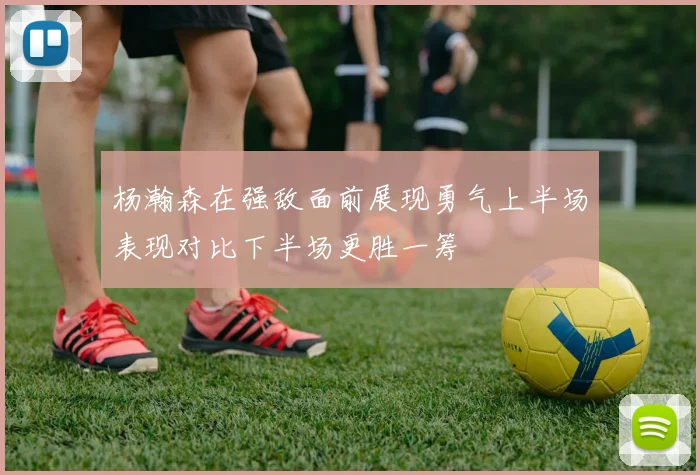 杨瀚森在强敌面前展现勇气上半场表现对比下半场更胜一筹