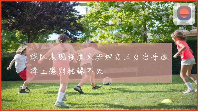 球队表现谨慎文班坦言三分出手选择上感到犹豫不决
