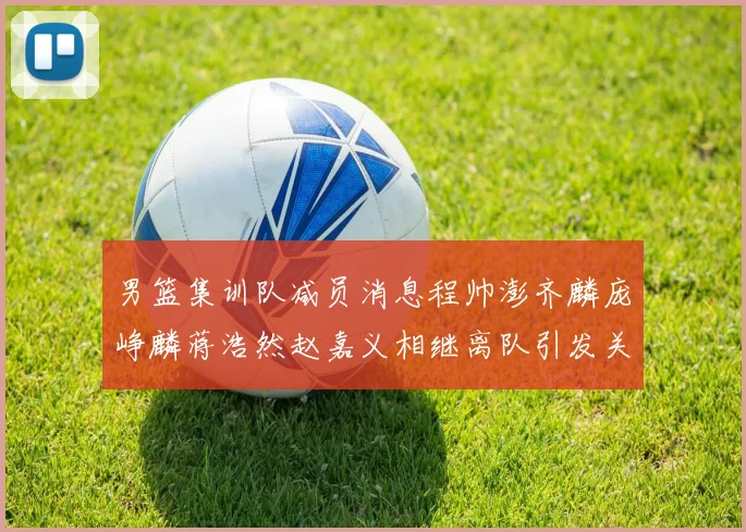 男篮集训队减员消息程帅澎齐麟庞峥麟蒋浩然赵嘉义相继离队引发关注