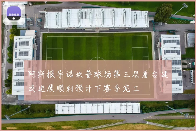 阿斯报导诺坎普球场第三层看台建设进展顺利预计下赛季完工
