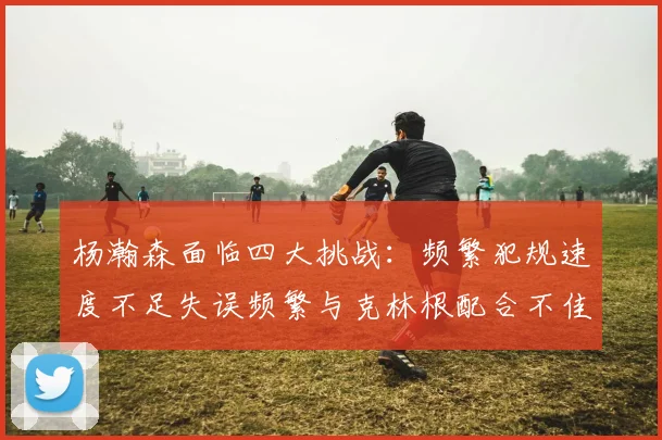 杨瀚森面临四大挑战：频繁犯规速度不足失误频繁与克林根配合不佳