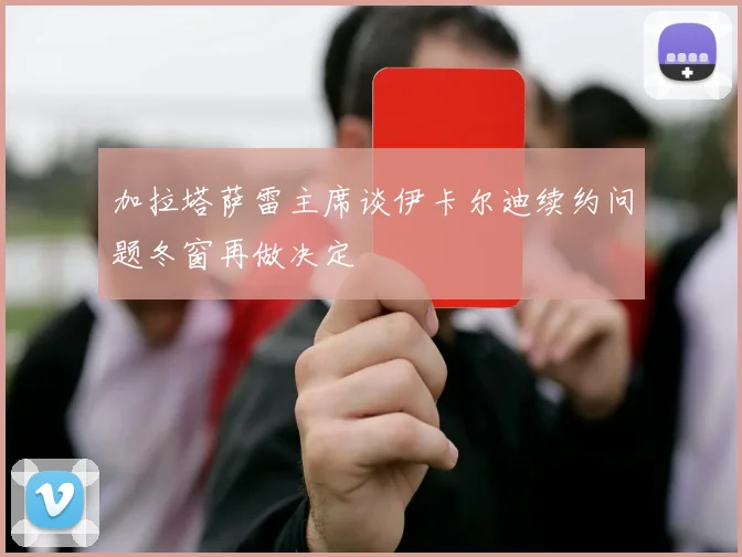 加拉塔萨雷主席谈伊卡尔迪续约问题冬窗再做决定