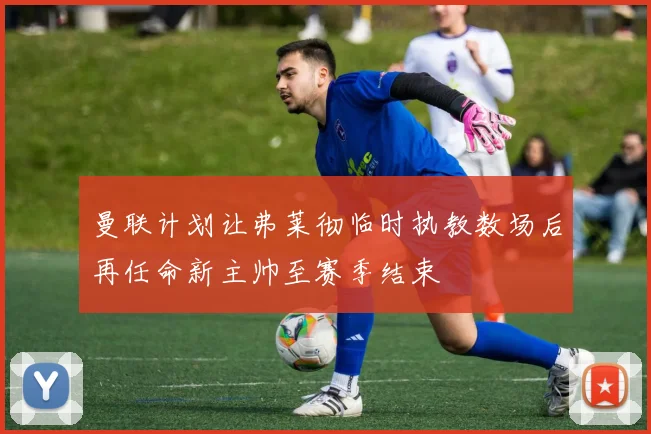 曼联计划让弗莱彻临时执教数场后再任命新主帅至赛季结束