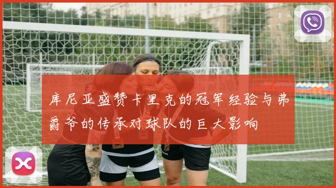 库尼亚盛赞卡里克的冠军经验与弗爵爷的传承对球队的巨大影响