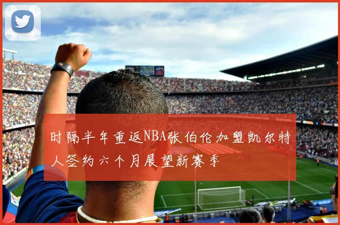 时隔半年重返NBA张伯伦加盟凯尔特人签约六个月展望新赛季