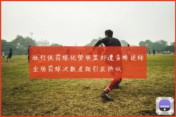 独行侠罚球优势明显却遭黄蜂逆转全场罚球次数差距引发热议